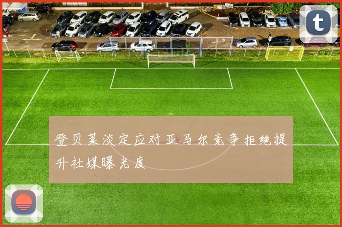 登贝莱淡定应对亚马尔竞争拒绝提升社媒曝光度