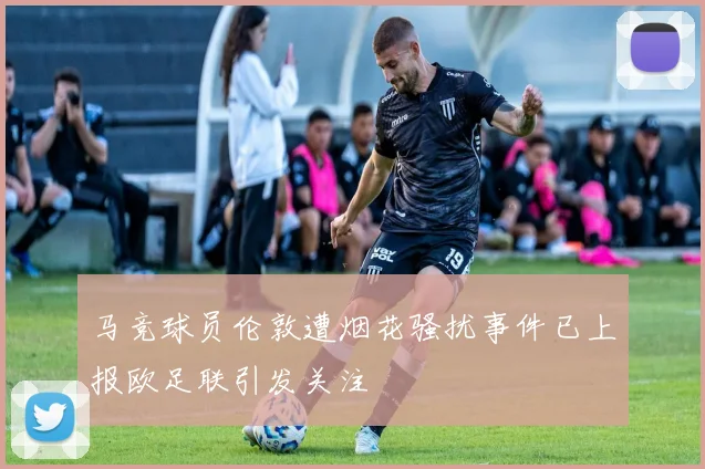 马竞球员伦敦遭烟花骚扰事件已上报欧足联引发关注