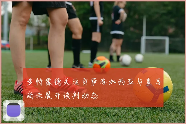 多特蒙德关注贡萨洛加西亚与皇马尚未展开谈判动态