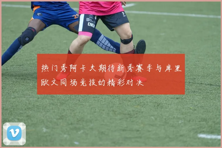 热门秀阿卡夫期待新秀赛季与库里欧文同场竞技的精彩对决