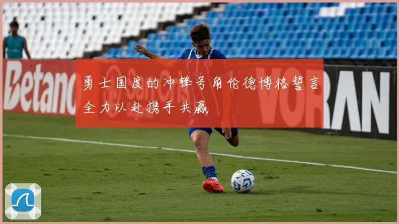 勇士国度的冲锋号角伦德博格誓言全力以赴携手共赢