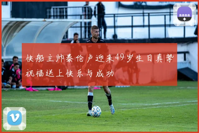 快船主帅泰伦卢迎来49岁生日真挚祝福送上快乐与成功