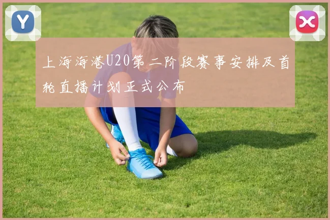 上海海港U20第二阶段赛事安排及首轮直播计划正式公布