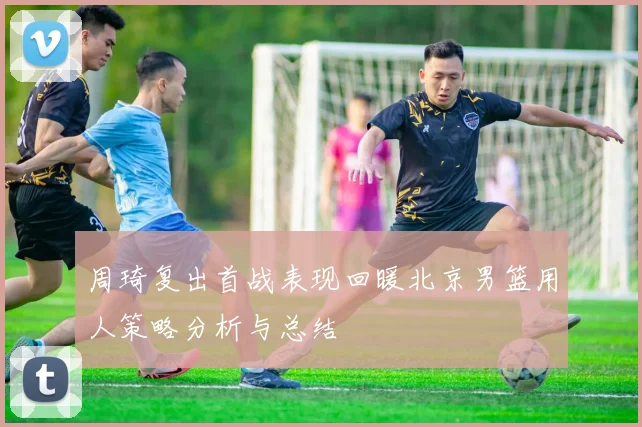 周琦复出首战表现回暖北京男篮用人策略分析与总结