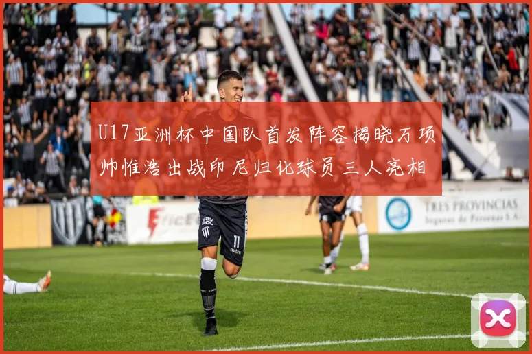 U17亚洲杯中国队首发阵容揭晓万项帅惟浩出战印尼归化球员三人亮相