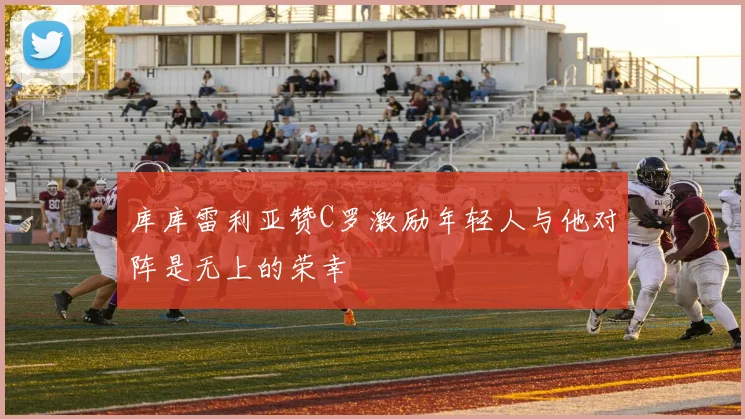 库库雷利亚赞C罗激励年轻人与他对阵是无上的荣幸