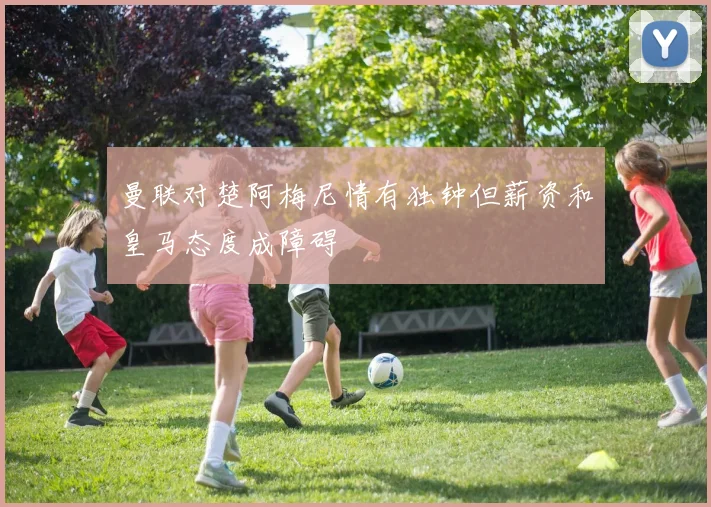 曼联对楚阿梅尼情有独钟但薪资和皇马态度成障碍