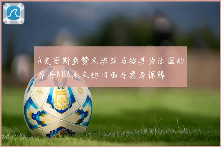 A史密斯盛赞文班亚马称其为法国的乔丹NBA未来的门面与票房保障