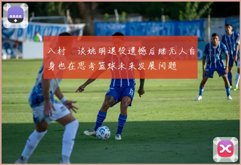 八村塁谈姚明退役遗憾后继无人自身也在思考篮球未来发展问题