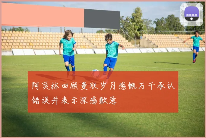 阿莫林回顾曼联岁月感慨万千承认错误并表示深感歉意