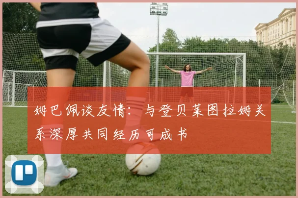 姆巴佩谈友情：与登贝莱图拉姆关系深厚共同经历可成书