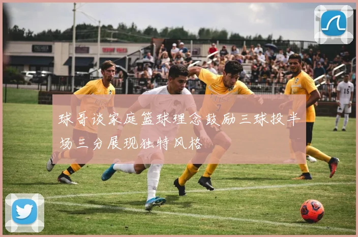 球哥谈家庭篮球理念鼓励三球投半场三分展现独特风格
