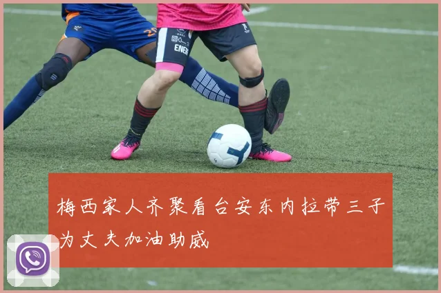 梅西家人齐聚看台安东内拉带三子为丈夫加油助威