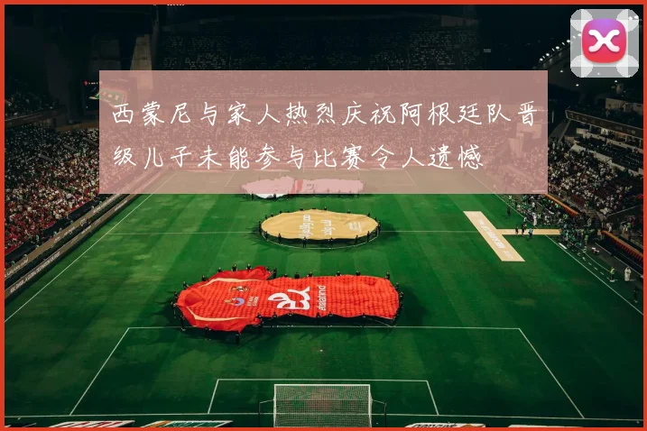 西蒙尼与家人热烈庆祝阿根廷队晋级儿子未能参与比赛令人遗憾
