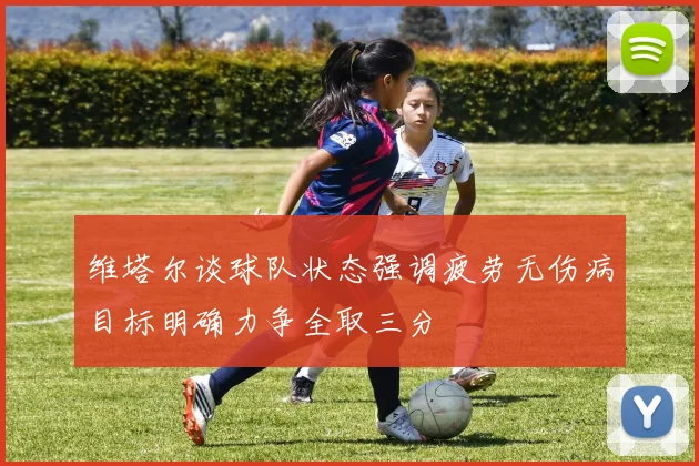 维塔尔谈球队状态强调疲劳无伤病目标明确力争全取三分