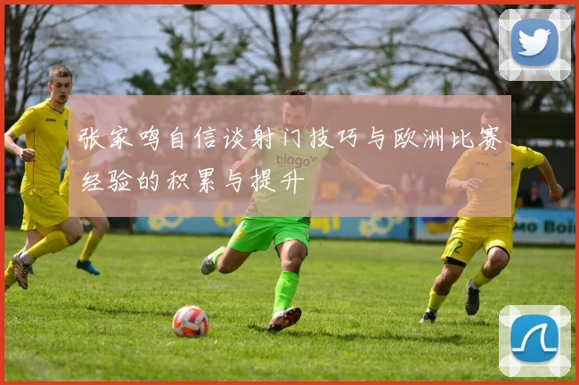 张家鸣自信谈射门技巧与欧洲比赛经验的积累与提升