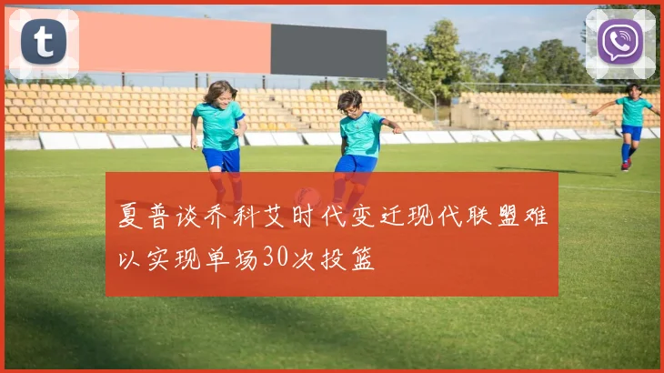 夏普谈乔科艾时代变迁现代联盟难以实现单场30次投篮