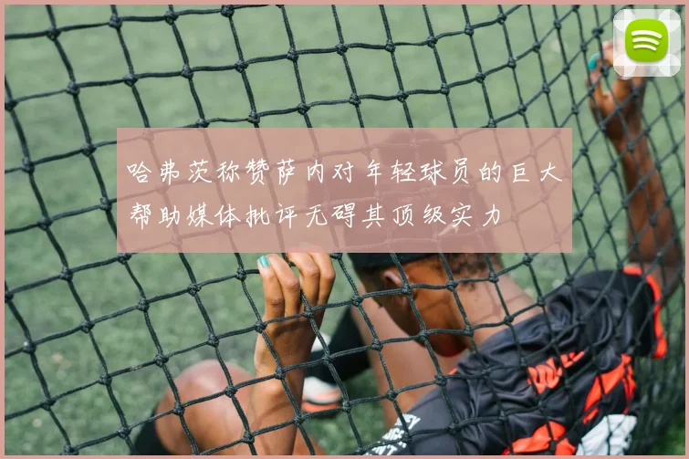 哈弗茨称赞萨内对年轻球员的巨大帮助媒体批评无碍其顶级实力