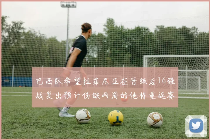 巴西队希望拉菲尼亚在晋级后16强战复出预计伤缺两周的他将重返赛场