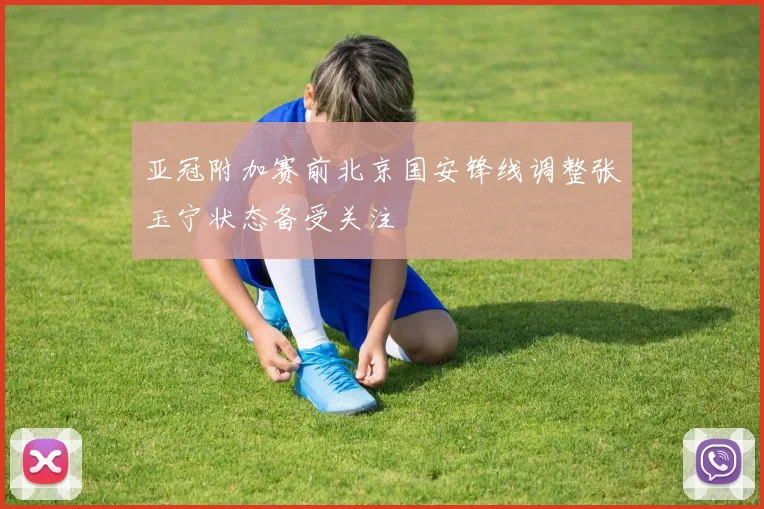 亚冠附加赛前北京国安锋线调整张玉宁状态备受关注