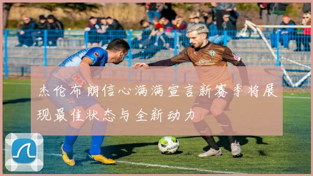 杰伦布朗信心满满宣言新赛季将展现最佳状态与全新动力