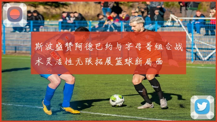斯波盛赞阿德巴约与字母哥组合战术灵活性无限拓展篮球新局面