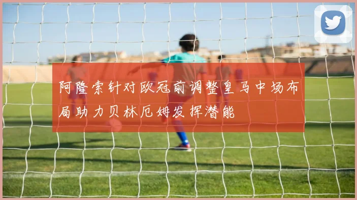 阿隆索针对欧冠前调整皇马中场布局助力贝林厄姆发挥潜能